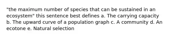 "the maximum number of species that can be sustained in an ecosystem" this sentence best defines a. The carrying capacity b. The upward curve of a population graph c. A community d. An ecotone e. Natural selection