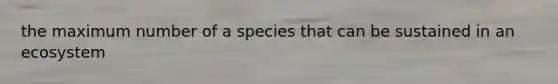 the maximum number of a species that can be sustained in an ecosystem