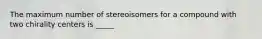 The maximum number of stereoisomers for a compound with two chirality centers is _____