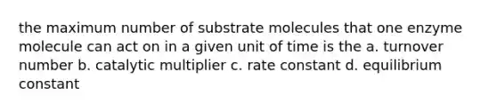 the maximum number of substrate molecules that one enzyme molecule can act on in a given unit of time is the a. turnover number b. catalytic multiplier c. rate constant d. equilibrium constant