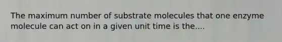 The maximum number of substrate molecules that one enzyme molecule can act on in a given unit time is the....