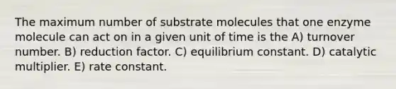 The maximum number of substrate molecules that one enzyme molecule can act on in a given unit of time is the A) turnover number. B) reduction factor. C) equilibrium constant. D) catalytic multiplier. E) rate constant.