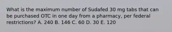 What is the maximum number of Sudafed 30 mg tabs that can be purchased OTC in one day from a pharmacy, per federal restrictions? A. 240 B. 146 C. 60 D. 30 E. 120