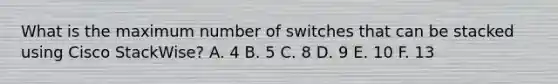 What is the maximum number of switches that can be stacked using Cisco StackWise? A. 4 B. 5 C. 8 D. 9 E. 10 F. 13