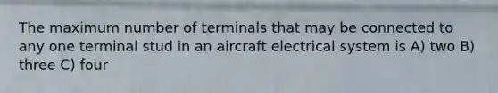 The maximum number of terminals that may be connected to any one terminal stud in an aircraft electrical system is A) two B) three C) four