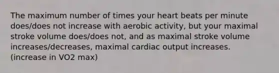 The maximum number of times your heart beats per minute does/does not increase with aerobic activity, but your maximal stroke volume does/does not, and as maximal stroke volume increases/decreases, maximal cardiac output increases. (increase in VO2 max)