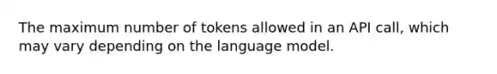 The maximum number of tokens allowed in an API call, which may vary depending on the language model.