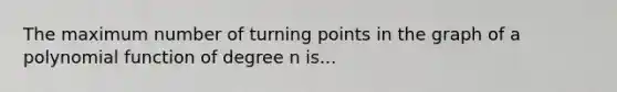 The maximum number of turning points in the graph of a polynomial function of degree n is...