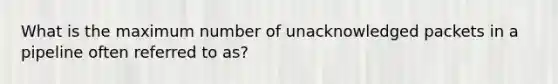 What is the maximum number of unacknowledged packets in a pipeline often referred to as?