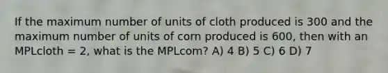 If the maximum number of units of cloth produced is 300 and the maximum number of units of corn produced is 600, then with an MPLcloth = 2, what is the MPLcom? A) 4 B) 5 C) 6 D) 7