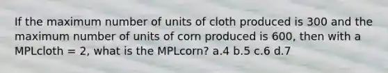 If the maximum number of units of cloth produced is 300 and the maximum number of units of corn produced is 600, then with a MPLcloth = 2, what is the MPLcorn? a.4 b.5 c.6 d.7