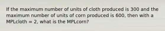 If the maximum number of units of cloth produced is 300 and the maximum number of units of corn produced is 600, then with a MPLcloth = 2, what is the MPLcorn?