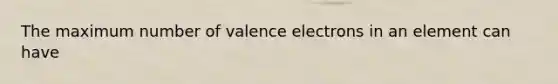 The maximum number of valence electrons in an element can have