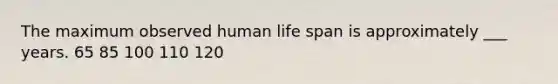 The maximum observed human life span is approximately ___ years. 65 85 100 110 120