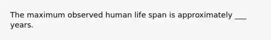 The maximum observed human life span is approximately ___ years.