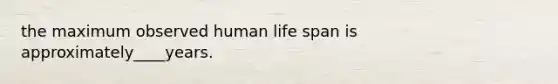 the maximum observed human life span is approximately____years.