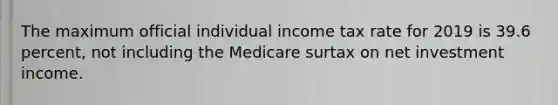 The maximum official individual income tax rate for 2019 is 39.6 percent, not including the Medicare surtax on net investment income.