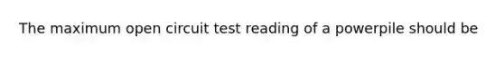 The maximum open circuit test reading of a powerpile should be