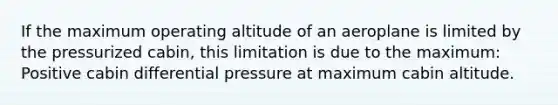 If the maximum operating altitude of an aeroplane is limited by the pressurized cabin, this limitation is due to the maximum: Positive cabin differential pressure at maximum cabin altitude.