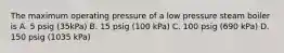 The maximum operating pressure of a low pressure steam boiler is A. 5 psig (35kPa) B. 15 psig (100 kPa) C. 100 psig (690 kPa) D. 150 psig (1035 kPa)