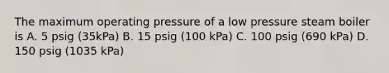 The maximum operating pressure of a low pressure steam boiler is A. 5 psig (35kPa) B. 15 psig (100 kPa) C. 100 psig (690 kPa) D. 150 psig (1035 kPa)