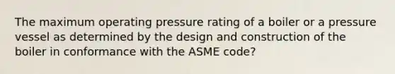 The maximum operating pressure rating of a boiler or a pressure vessel as determined by the design and construction of the boiler in conformance with the ASME code?