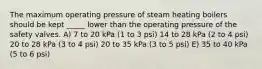 The maximum operating pressure of steam heating boilers should be kept _____ lower than the operating pressure of the safety valves. A) 7 to 20 kPa (1 to 3 psi) 14 to 28 kPa (2 to 4 psi) 20 to 28 kPa (3 to 4 psi) 20 to 35 kPa (3 to 5 psi) E) 35 to 40 kPa (5 to 6 psi)