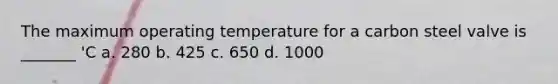 The maximum operating temperature for a carbon steel valve is _______ 'C a. 280 b. 425 c. 650 d. 1000