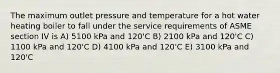 The maximum outlet pressure and temperature for a hot water heating boiler to fall under the service requirements of ASME section IV is A) 5100 kPa and 120'C B) 2100 kPa and 120'C C) 1100 kPa and 120'C D) 4100 kPa and 120'C E) 3100 kPa and 120'C