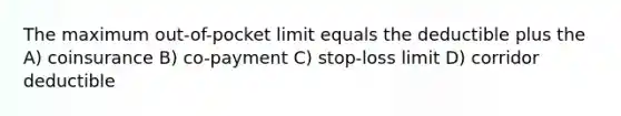 The maximum out-of-pocket limit equals the deductible plus the A) coinsurance B) co-payment C) stop-loss limit D) corridor deductible