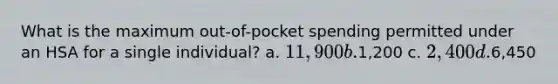 What is the maximum out-of-pocket spending permitted under an HSA for a single individual? a. 11,900 b.1,200 c. 2,400 d.6,450