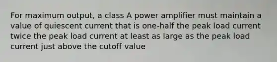 For maximum output, a class A power amplifier must maintain a value of quiescent current that is one-half the peak load current twice the peak load current at least as large as the peak load current just above the cutoff value