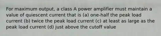 For maximum output, a class A power amplifier must maintain a value of quiescent current that is (a) one-half the peak load current (b) twice the peak load current (c) at least as large as the peak load current (d) just above the cutoff value