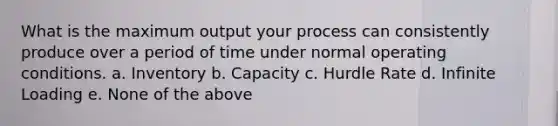 What is the maximum output your process can consistently produce over a period of time under normal operating conditions. a. Inventory b. Capacity c. Hurdle Rate d. Infinite Loading e. None of the above