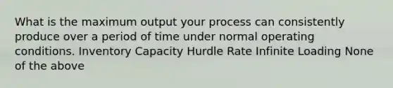 What is the maximum output your process can consistently produce over a period of time under normal operating conditions. Inventory Capacity Hurdle Rate Infinite Loading None of the above