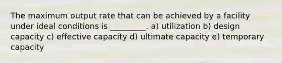 The maximum output rate that can be achieved by a facility under ideal conditions is _________. a) utilization b) design capacity c) effective capacity d) ultimate capacity e) temporary capacity