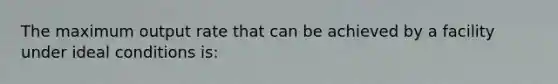 The maximum output rate that can be achieved by a facility under ideal conditions is: