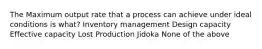 The Maximum output rate that a process can achieve under ideal conditions is what? Inventory management Design capacity Effective capacity Lost Production Jidoka None of the above