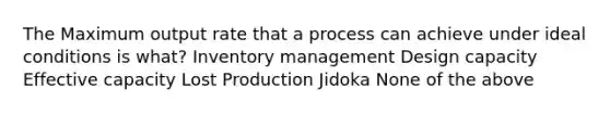 The Maximum output rate that a process can achieve under ideal conditions is what? Inventory management Design capacity Effective capacity Lost Production Jidoka None of the above