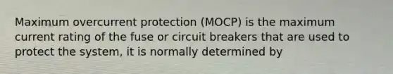 Maximum overcurrent protection (MOCP) is the maximum current rating of the fuse or circuit breakers that are used to protect the system, it is normally determined by