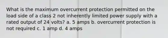 What is the maximum overcurrent protection permitted on the load side of a class 2 not inherently limited power supply with a rated output of 24 volts? a. 5 amps b. overcurrent protection is not required c. 1 amp d. 4 amps