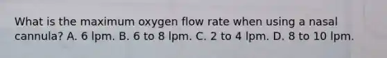 What is the maximum oxygen flow rate when using a nasal​ cannula? A. 6 lpm. B. 6 to 8 lpm. C. 2 to 4 lpm. D. 8 to 10 lpm.