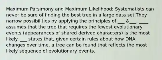 Maximum Parsimony and Maximum Likelihood: Systematists can never be sure of finding the best tree in a large data set.They narrow possibilities by applying the principles of ___ &___. ____ assumes that the tree that requires the fewest evolutionary events (appearances of shared derived characters) is the most likely. ___ states that, given certain rules about how DNA changes over time, a tree can be found that reflects the most likely sequence of evolutionary events.