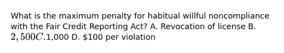 What is the maximum penalty for habitual willful noncompliance with the Fair Credit Reporting Act? A. Revocation of license B. 2,500 C.1,000 D. 100 per violation