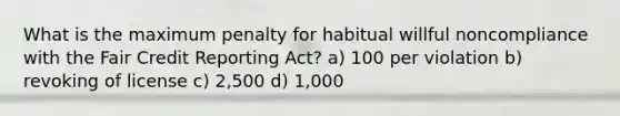 What is the maximum penalty for habitual willful noncompliance with the Fair Credit Reporting Act? a) 100 per violation b) revoking of license c) 2,500 d) 1,000