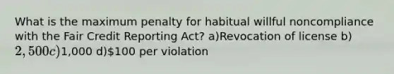 What is the maximum penalty for habitual willful noncompliance with the Fair Credit Reporting Act? a)Revocation of license b)2,500 c)1,000 d)100 per violation