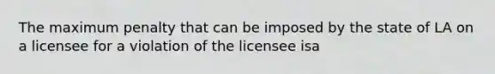 The maximum penalty that can be imposed by the state of LA on a licensee for a violation of the licensee isa