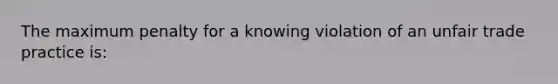 The maximum penalty for a knowing violation of an unfair trade practice is: