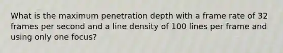 What is the maximum penetration depth with a frame rate of 32 frames per second and a line density of 100 lines per frame and using only one focus?