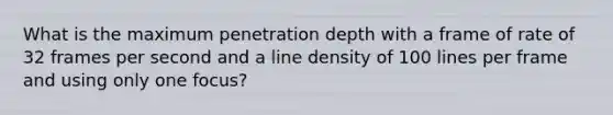 What is the maximum penetration depth with a frame of rate of 32 frames per second and a line density of 100 lines per frame and using only one focus?